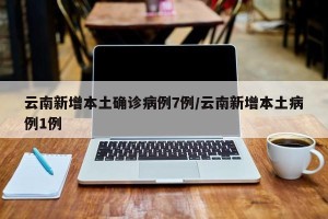 云南新增本土确诊病例7例/云南新增本土病例1例