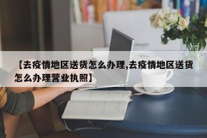 【去疫情地区送货怎么办理,去疫情地区送货怎么办理营业执照】