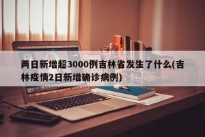 两日新增超3000例吉林省发生了什么(吉林疫情2日新增确诊病例)