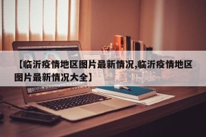 【临沂疫情地区图片最新情况,临沂疫情地区图片最新情况大全】