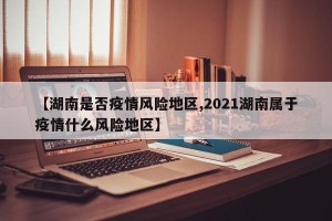 【湖南是否疫情风险地区,2021湖南属于疫情什么风险地区】