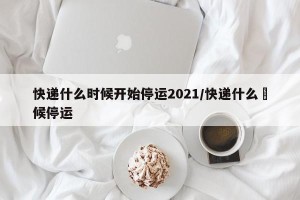 快递什么时候开始停运2021/快递什么吋候停运