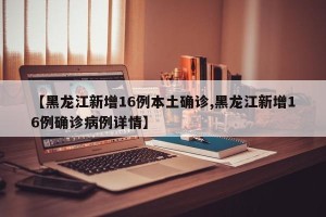 【黑龙江新增16例本土确诊,黑龙江新增16例确诊病例详情】