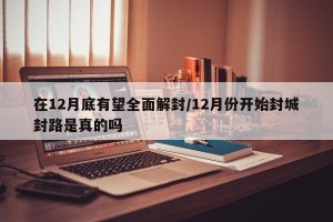 在12月底有望全面解封/12月份开始封城封路是真的吗