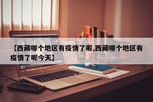 【西藏哪个地区有疫情了呢,西藏哪个地区有疫情了呢今天】