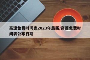 高速免费时间表2023年最新/高速免费时间表公布日期