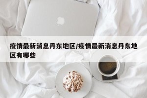 疫情最新消息丹东地区/疫情最新消息丹东地区有哪些
