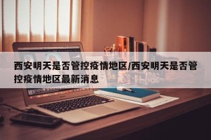 西安明天是否管控疫情地区/西安明天是否管控疫情地区最新消息