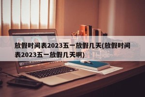 放假时间表2023五一放假几天(放假时间表2023五一放假几天啊)