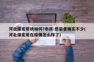 河北保定现状如何?市民:感染者确实不少(河北保定现在疫情怎么样了)