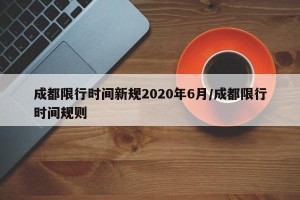成都限行时间新规2020年6月/成都限行时间规则