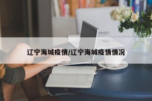 辽宁海城疫情/辽宁海城疫情情况