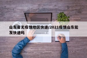 山东省无疫情地区快递/2021疫情山东能发快递吗