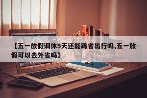 【五一放假调休5天还能跨省出行吗,五一放假可以去外省吗】