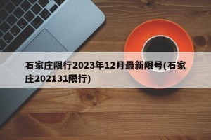 石家庄限行2023年12月最新限号(石家庄202131限行)