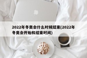 2022年冬奥会什么时候结束(2022年冬奥会开始和结束时间)