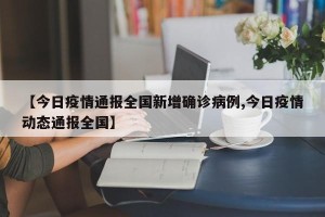 【今日疫情通报全国新增确诊病例,今日疫情动态通报全国】