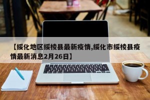 【绥化地区绥棱县最新疫情,绥化市绥棱县疫情最新消息2月26日】