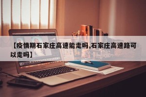 【疫情期石家庄高速能走吗,石家庄高速路可以走吗】