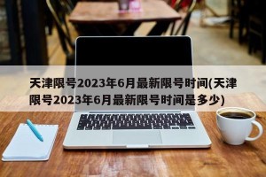 天津限号2023年6月最新限号时间(天津限号2023年6月最新限号时间是多少)