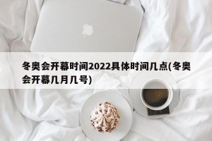 冬奥会开幕时间2022具体时间几点(冬奥会开幕几月几号)