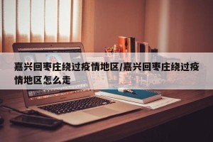 嘉兴回枣庄绕过疫情地区/嘉兴回枣庄绕过疫情地区怎么走