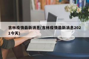 吉林疫情最新消息(吉林疫情最新消息2021今天)