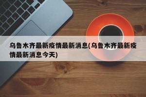 乌鲁木齐最新疫情最新消息(乌鲁木齐最新疫情最新消息今天)