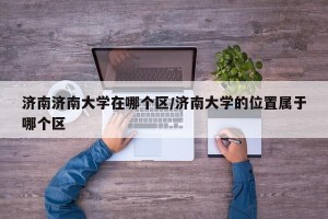 济南济南大学在哪个区/济南大学的位置属于哪个区