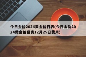 今日金价2024黄金价目表(今日金价2024黄金价目表12月25日费用)