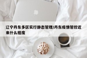 辽宁丹东多区实行静态管理/丹东疫情管控近来什么程度