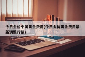 今日金价中国黄金费用(今日金价黄金费用最新调整行情)