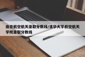 南京航空航天录取分数线/清华大学航空航天学院录取分数线