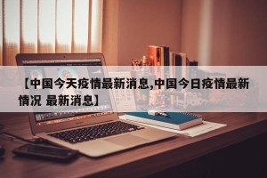 【中国今天疫情最新消息,中国今日疫情最新情况 最新消息】