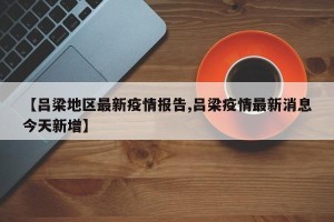 【吕梁地区最新疫情报告,吕梁疫情最新消息今天新增】