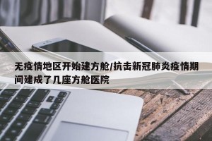 无疫情地区开始建方舱/抗击新冠肺炎疫情期间建成了几座方舱医院