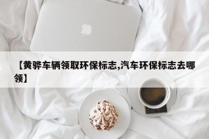 【黄骅车辆领取环保标志,汽车环保标志去哪领】