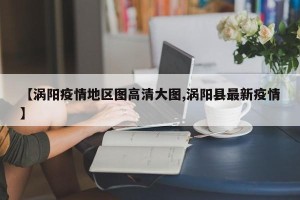 【涡阳疫情地区图高清大图,涡阳县最新疫情】