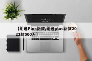 【朗逸Plus新款,朗逸plus新款2023款500万】