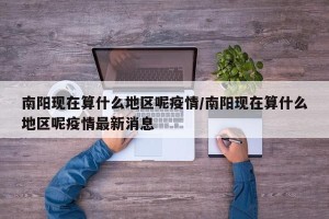 南阳现在算什么地区呢疫情/南阳现在算什么地区呢疫情最新消息
