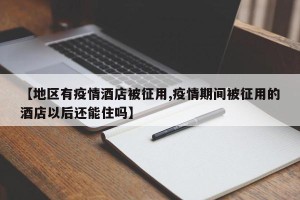 【地区有疫情酒店被征用,疫情期间被征用的酒店以后还能住吗】