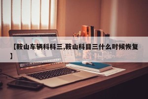 【鞍山车辆科科三,鞍山科目三什么时候恢复】