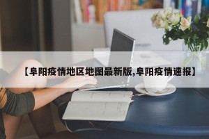 【阜阳疫情地区地图最新版,阜阳疫情速报】