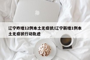 辽宁昨增12例本土无症状/辽宁新增1例本土无症状行动轨迹
