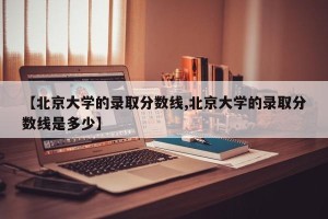 【北京大学的录取分数线,北京大学的录取分数线是多少】