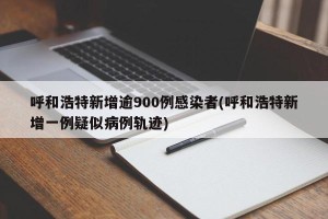 呼和浩特新增逾900例感染者(呼和浩特新增一例疑似病例轨迹)