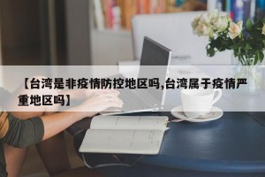 【台湾是非疫情防控地区吗,台湾属于疫情严重地区吗】