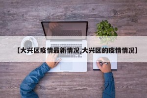 【大兴区疫情最新情况,大兴区的疫情情况】