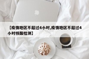 【疫情地区不超过4小时,疫情地区不超过4小时核酸检测】