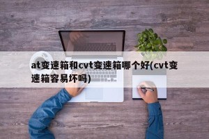 at变速箱和cvt变速箱哪个好(cvt变速箱容易坏吗)